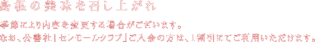 島根の特産を召し上がれ。季節により内容を変更する場合がございます。なお、公善社「セレモールクラブ」ご入会の方は、1割引にてご利用いただけます。